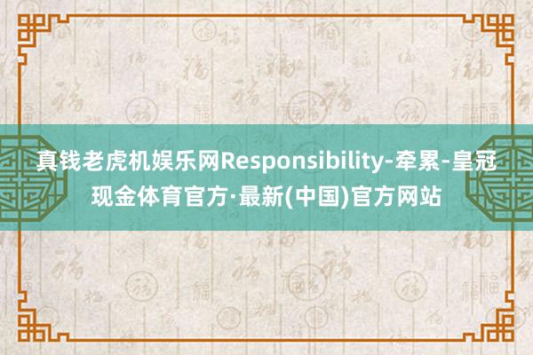 真钱老虎机娱乐网Responsibility-牵累-皇冠现金体育官方·最新(中国)官方网站