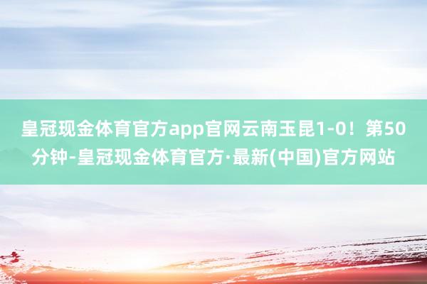 皇冠现金体育官方app官网云南玉昆1-0！第50分钟-皇冠现金体育官方·最新(中国)官方网站