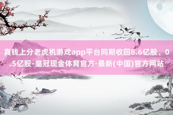 真钱上分老虎机游戏app平台同期收回8.6亿股、0.5亿股-皇冠现金体育官方·最新(中国)官方网站