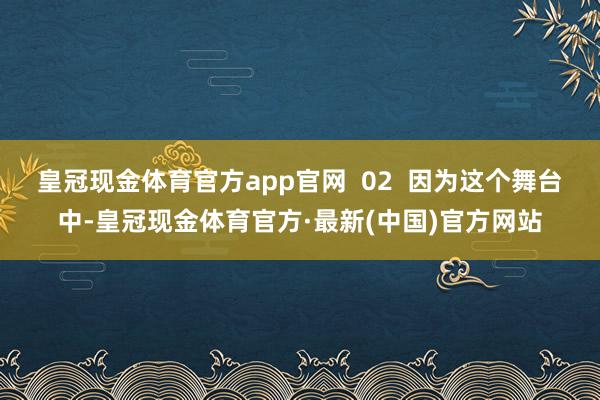 皇冠现金体育官方app官网  02  因为这个舞台中-皇冠现金体育官方·最新(中国)官方网站