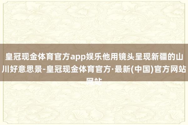 皇冠现金体育官方app娱乐他用镜头呈现新疆的山川好意思景-皇冠现金体育官方·最新(中国)官方网站