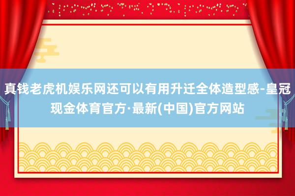真钱老虎机娱乐网还可以有用升迁全体造型感-皇冠现金体育官方·最新(中国)官方网站