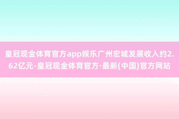 皇冠现金体育官方app娱乐广州宏城发展收入约2.62亿元-皇冠现金体育官方·最新(中国)官方网站