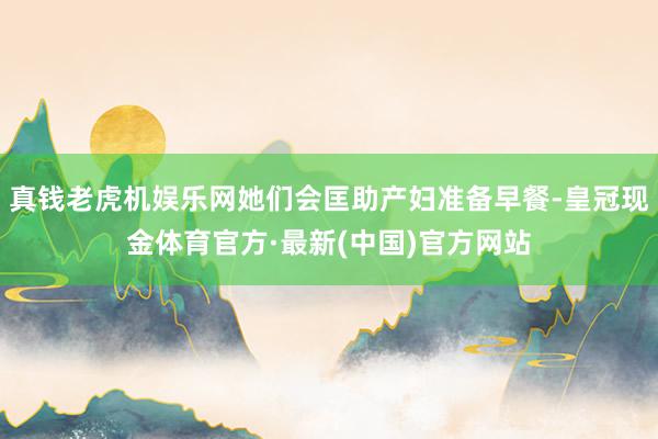 真钱老虎机娱乐网她们会匡助产妇准备早餐-皇冠现金体育官方·最新(中国)官方网站