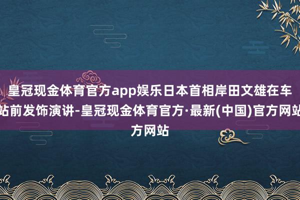 皇冠现金体育官方app娱乐日本首相岸田文雄在车站前发饰演讲-皇冠现金体育官方·最新(中国)官方网站