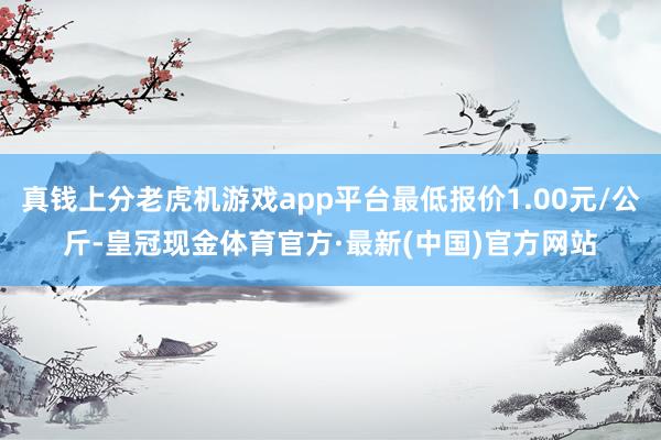 真钱上分老虎机游戏app平台最低报价1.00元/公斤-皇冠现金体育官方·最新(中国)官方网站