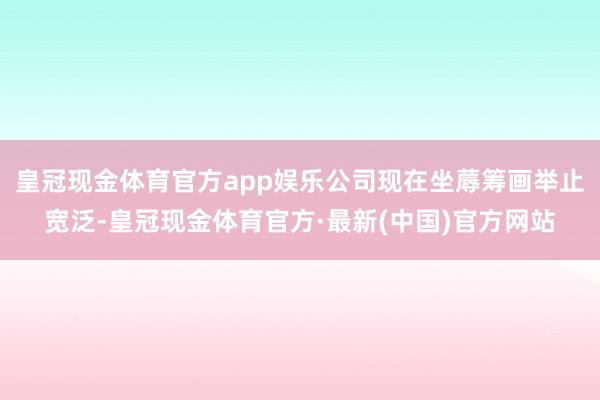 皇冠现金体育官方app娱乐公司现在坐蓐筹画举止宽泛-皇冠现金体育官方·最新(中国)官方网站