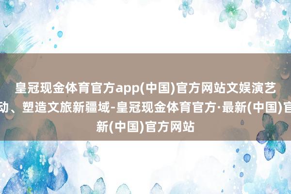皇冠现金体育官方app(中国)官方网站文娱演艺正在鼓动、塑造文旅新疆域-皇冠现金体育官方·最新(中国)官方网站