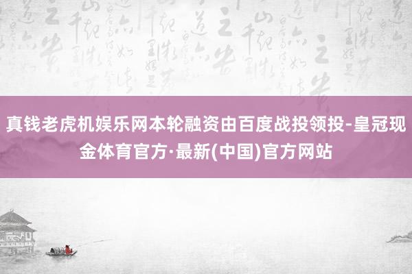 真钱老虎机娱乐网本轮融资由百度战投领投-皇冠现金体育官方·最新(中国)官方网站