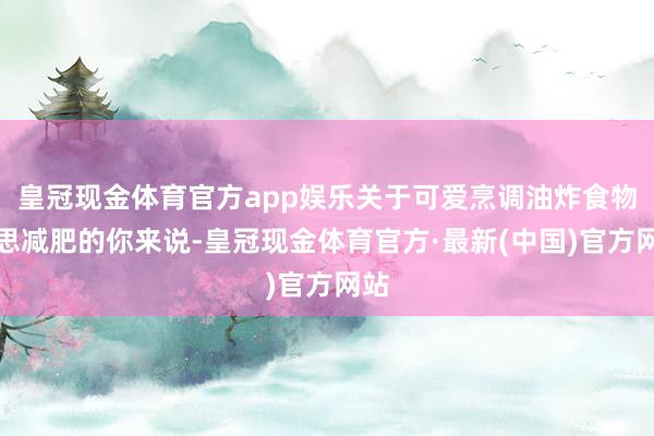 皇冠现金体育官方app娱乐关于可爱烹调油炸食物又思减肥的你来说-皇冠现金体育官方·最新(中国)官方网站