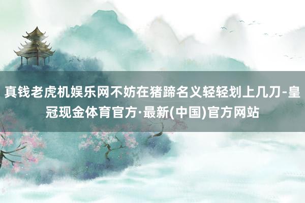 真钱老虎机娱乐网不妨在猪蹄名义轻轻划上几刀-皇冠现金体育官方·最新(中国)官方网站