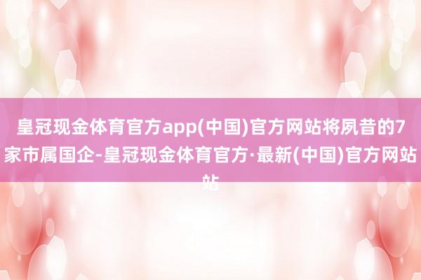 皇冠现金体育官方app(中国)官方网站将夙昔的7家市属国企-皇冠现金体育官方·最新(中国)官方网站