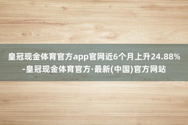 皇冠现金体育官方app官网近6个月上升24.88%-皇冠现金体育官方·最新(中国)官方网站
