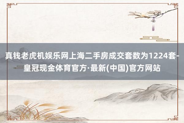 真钱老虎机娱乐网上海二手房成交套数为1224套-皇冠现金体育官方·最新(中国)官方网站