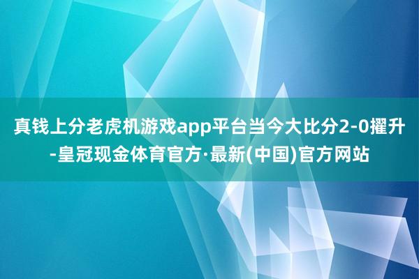 真钱上分老虎机游戏app平台当今大比分2-0擢升-皇冠现金体育官方·最新(中国)官方网站