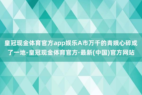 皇冠现金体育官方app娱乐A市万千的青娥心碎成了一地-皇冠现金体育官方·最新(中国)官方网站