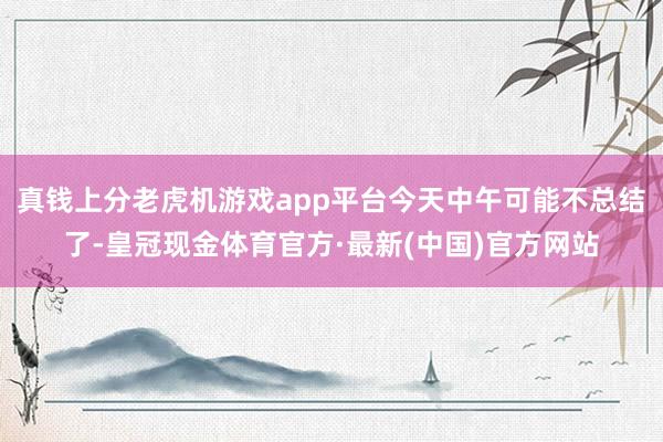 真钱上分老虎机游戏app平台今天中午可能不总结了-皇冠现金体育官方·最新(中国)官方网站
