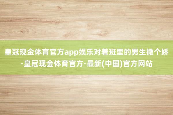 皇冠现金体育官方app娱乐对着班里的男生撒个娇-皇冠现金体育官方·最新(中国)官方网站