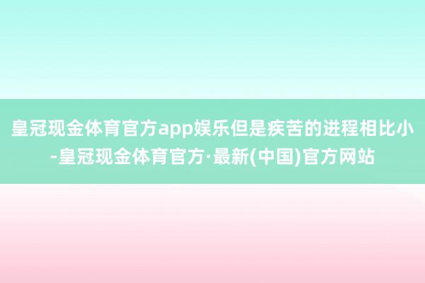 皇冠现金体育官方app娱乐但是疾苦的进程相比小-皇冠现金体育官方·最新(中国)官方网站