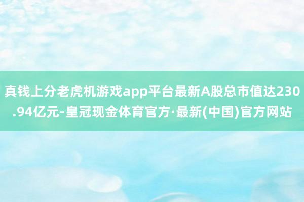 真钱上分老虎机游戏app平台最新A股总市值达230.94亿元-皇冠现金体育官方·最新(中国)官方网站