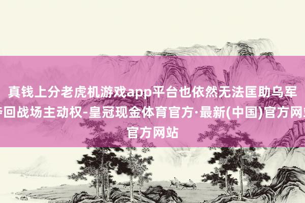 真钱上分老虎机游戏app平台也依然无法匡助乌军夺回战场主动权-皇冠现金体育官方·最新(中国)官方网站