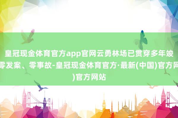 皇冠现金体育官方app官网云勇林场已贯穿多年竣事零发案、零事故-皇冠现金体育官方·最新(中国)官方网站