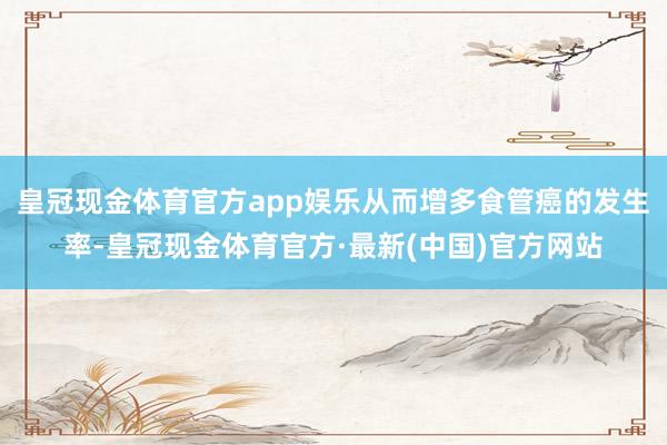 皇冠现金体育官方app娱乐从而增多食管癌的发生率-皇冠现金体育官方·最新(中国)官方网站