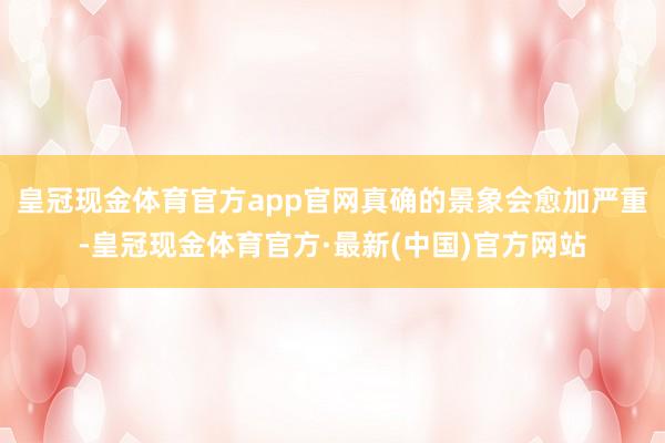 皇冠现金体育官方app官网真确的景象会愈加严重-皇冠现金体育官方·最新(中国)官方网站