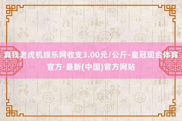 真钱老虎机娱乐网收支3.00元/公斤-皇冠现金体育官方·最新(中国)官方网站