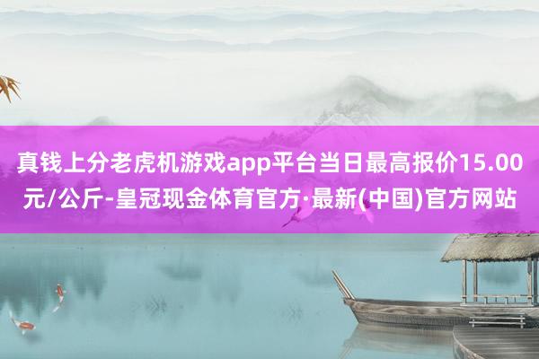 真钱上分老虎机游戏app平台当日最高报价15.00元/公斤-皇冠现金体育官方·最新(中国)官方网站