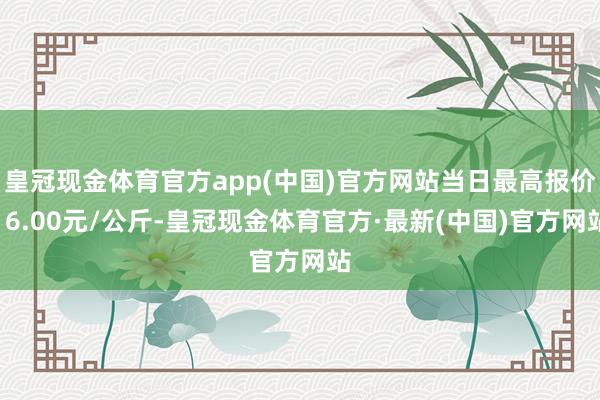 皇冠现金体育官方app(中国)官方网站当日最高报价16.00元/公斤-皇冠现金体育官方·最新(中国)官方网站
