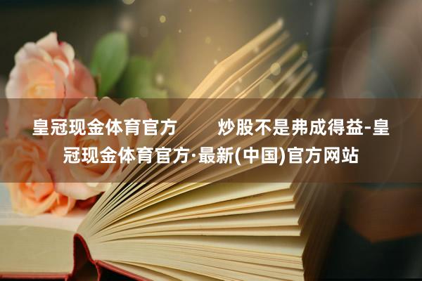 皇冠现金体育官方        炒股不是弗成得益-皇冠现金体育官方·最新(中国)官方网站