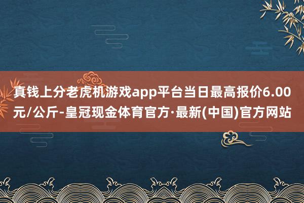真钱上分老虎机游戏app平台当日最高报价6.00元/公斤-皇冠现金体育官方·最新(中国)官方网站