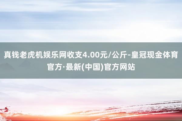 真钱老虎机娱乐网收支4.00元/公斤-皇冠现金体育官方·最新(中国)官方网站