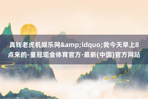 真钱老虎机娱乐网&ldquo;我今天早上8点来的-皇冠现金体育官方·最新(中国)官方网站
