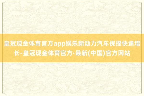皇冠现金体育官方app娱乐新动力汽车保捏快速增长-皇冠现金体育官方·最新(中国)官方网站