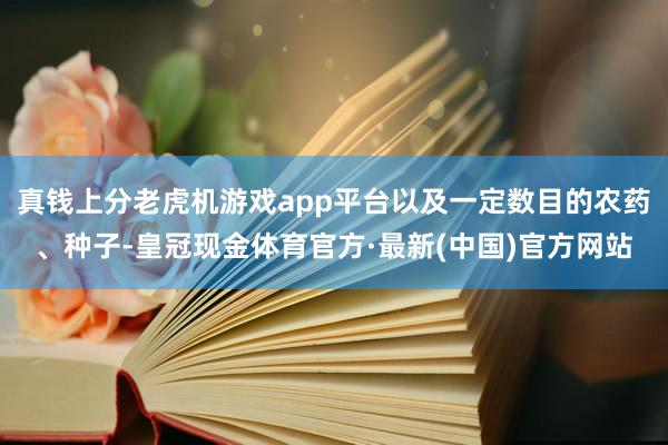 真钱上分老虎机游戏app平台以及一定数目的农药、种子-皇冠现金体育官方·最新(中国)官方网站
