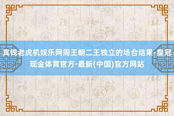 真钱老虎机娱乐网周王朝二王独立的场合结果-皇冠现金体育官方·最新(中国)官方网站