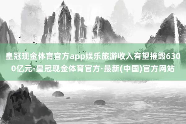 皇冠现金体育官方app娱乐旅游收入有望摧毁6300亿元-皇冠现金体育官方·最新(中国)官方网站