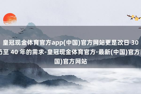 皇冠现金体育官方app(中国)官方网站更是改日 30 年乃至 40 年的需求-皇冠现金体育官方·最新(中国)官方网站