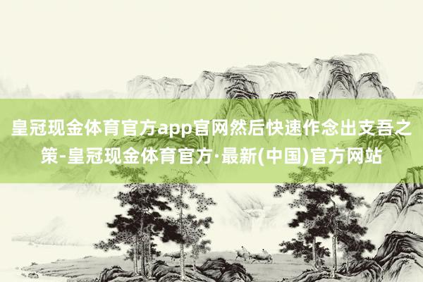 皇冠现金体育官方app官网然后快速作念出支吾之策-皇冠现金体育官方·最新(中国)官方网站