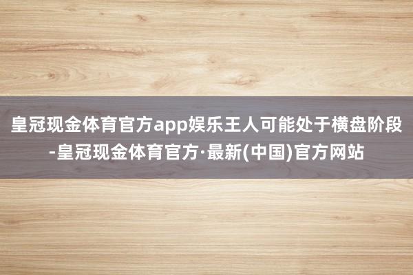 皇冠现金体育官方app娱乐王人可能处于横盘阶段-皇冠现金体育官方·最新(中国)官方网站
