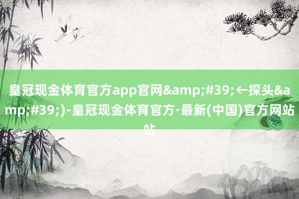皇冠现金体育官方app官网&#39;←探头&#39;)-皇冠现金体育官方·最新(中国)官方网站