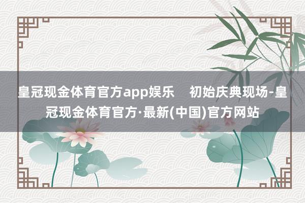 皇冠现金体育官方app娱乐    初始庆典现场-皇冠现金体育官方·最新(中国)官方网站