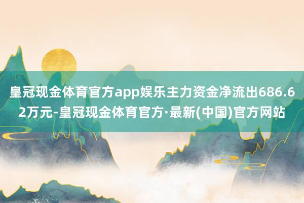 皇冠现金体育官方app娱乐主力资金净流出686.62万元-皇冠现金体育官方·最新(中国)官方网站