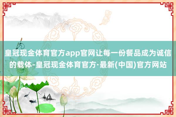 皇冠现金体育官方app官网让每一份餐品成为诚信的载体-皇冠现金体育官方·最新(中国)官方网站