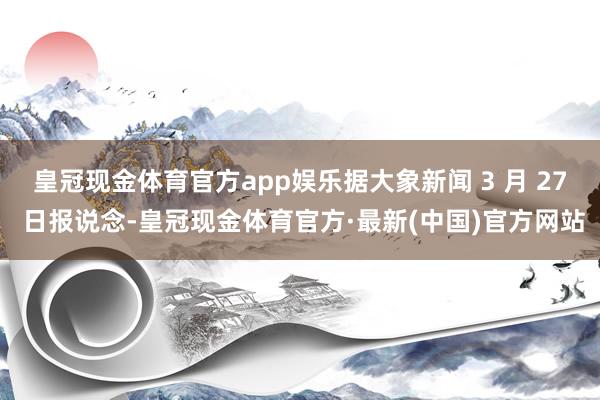 皇冠现金体育官方app娱乐据大象新闻 3 月 27 日报说念-皇冠现金体育官方·最新(中国)官方网站