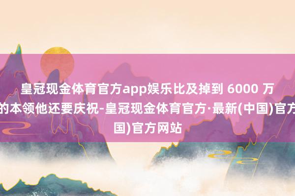皇冠现金体育官方app娱乐比及掉到 6000 万粉丝的本领他还要庆祝-皇冠现金体育官方·最新(中国)官方网站