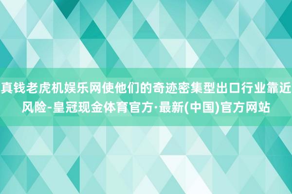 真钱老虎机娱乐网使他们的奇迹密集型出口行业靠近风险-皇冠现金体育官方·最新(中国)官方网站