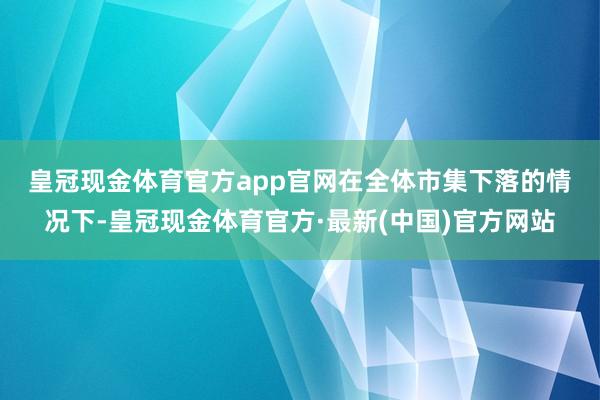 皇冠现金体育官方app官网　　在全体市集下落的情况下-皇冠现金体育官方·最新(中国)官方网站